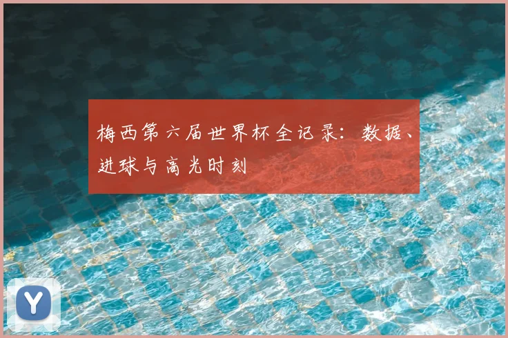 梅西第六届世界杯全记录:数据、进球与高光时刻