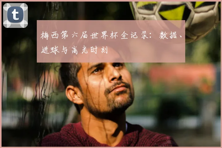 梅西第六届世界杯全记录：数据、进球与高光时刻