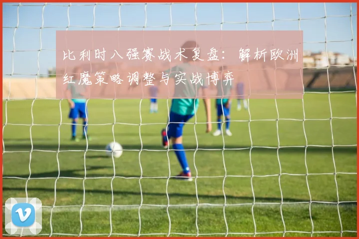比利时八强赛战术复盘：解析欧洲红魔策略调整与实战博弈