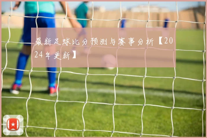 最新足球比分预测与赛事分析【2024年更新】