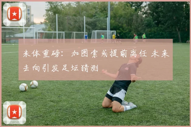 米体重磅:加图索或提前离任 未来去向引发足坛猜测