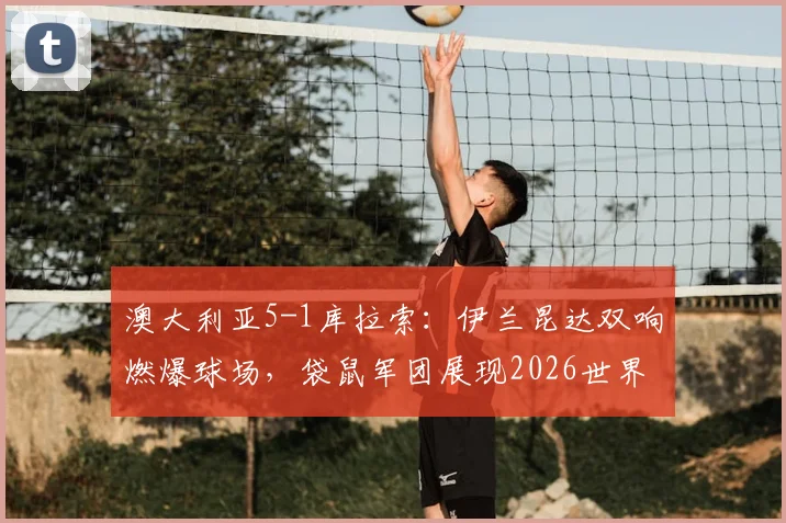 澳大利亚5-1库拉索：伊兰昆达双响燃爆球场，袋鼠军团展现2026世界杯野心