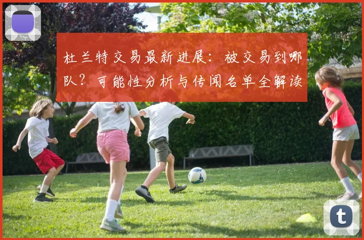 杜兰特交易最新进展:被交易到哪队?可能性分析与传闻名单全解读