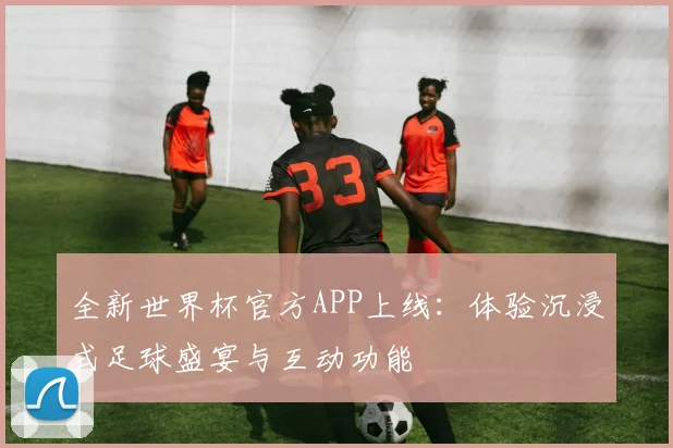全新世界杯官方APP上线：体验沉浸式足球盛宴与互动功能