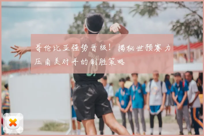 哥伦比亚强势晋级！揭秘世预赛力压南美对手的制胜策略